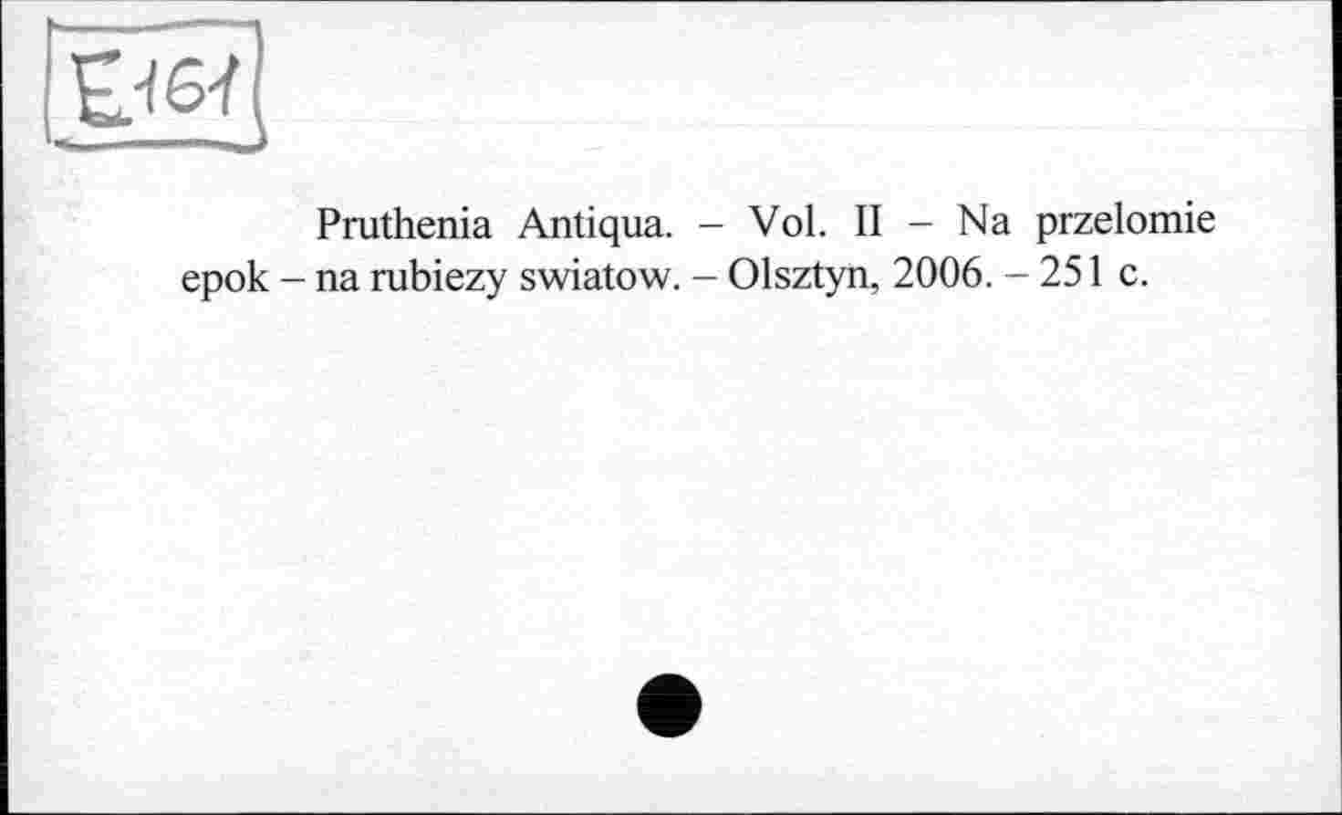 ﻿
Pruthenia Antiqua. - Vol. II - Na przelomie epok - na rubiezy swiatow. - Olsztyn, 2006. - 251 c.